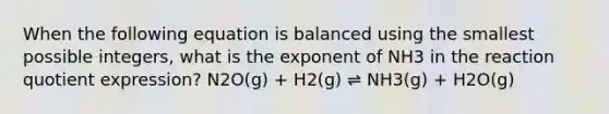 When the following equation is balanced using the smallest possible integers, what is the exponent of NH3 in the reaction quotient expression? N2O(g) + H2(g) ⇌ NH3(g) + H2O(g)