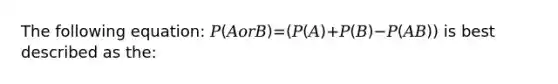 The following equation: 𝑃(𝐴𝑜𝑟𝐵)=(𝑃(𝐴)+𝑃(𝐵)−𝑃(𝐴𝐵)) is best described as the: