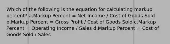 Which of the following is the equation for calculating markup percent? a.Markup Percent = Net Income / Cost of Goods Sold b.Markup Percent = <a href='https://www.questionai.com/knowledge/klIB6Lsdwh-gross-profit' class='anchor-knowledge'>gross profit</a> / Cost of Goods Sold c.Markup Percent = Operating Income / Sales d.Markup Percent = Cost of Goods Sold / Sales