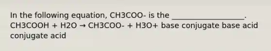 In the following equation, CH3COO- is the ___________________. CH3COOH + H2O → CH3COO- + H3O+ base conjugate base acid conjugate acid