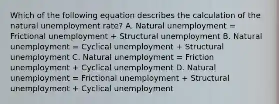 Which of the following equation describes the calculation of the natural unemployment rate? A. Natural unemployment = Frictional unemployment + Structural unemployment B. Natural unemployment = Cyclical unemployment + Structural unemployment C. Natural unemployment = Friction unemployment + Cyclical unemployment D. Natural unemployment = Frictional unemployment + Structural unemployment + Cyclical unemployment