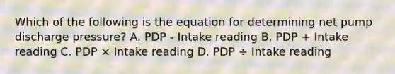 Which of the following is the equation for determining net pump discharge pressure? A. PDP - Intake reading B. PDP + Intake reading C. PDP × Intake reading D. PDP ÷ Intake reading