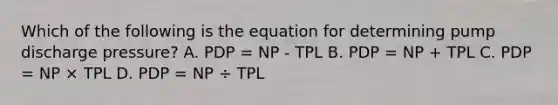 Which of the following is the equation for determining pump discharge pressure? A. PDP = NP - TPL B. PDP = NP + TPL C. PDP = NP × TPL D. PDP = NP ÷ TPL