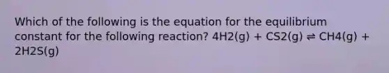 Which of the following is the equation for the equilibrium constant for the following reaction? 4H2(g) + CS2(g) ⇌ CH4(g) + 2H2S(g)