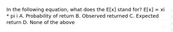 In the following equation, what does the E[x] stand for? E[x] = xi * pi i A. Probability of return B. Observed returned C. Expected return D. None of the above