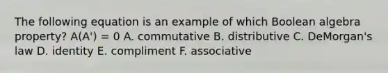 The following equation is an example of which Boolean algebra property? A(A') = 0 A. commutative B. distributive C. DeMorgan's law D. identity E. compliment F. associative