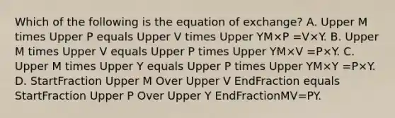 Which of the following is the equation of​ exchange? A. Upper M times Upper P equals Upper V times Upper YM×P =V×Y. B. Upper M times Upper V equals Upper P times Upper YM×V =P×Y. C. Upper M times Upper Y equals Upper P times Upper YM×Y =P×Y. D. StartFraction Upper M Over Upper V EndFraction equals StartFraction Upper P Over Upper Y EndFractionMV=PY.