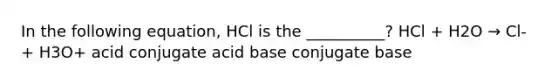 In the following equation, HCl is the __________? HCl + H2O → Cl- + H3O+ acid conjugate acid base conjugate base