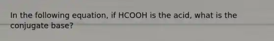 In the following equation, if HCOOH is the acid, what is the conjugate base?