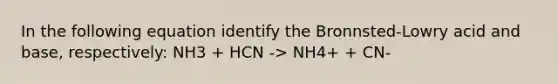 In the following equation identify the Bronnsted-Lowry acid and base, respectively: NH3 + HCN -> NH4+ + CN-