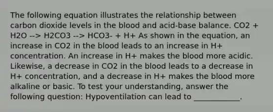 The following equation illustrates the relationship between carbon dioxide levels in the blood and acid-base balance. CO2 + H2O --> H2CO3 --> HCO3- + H+ As shown in the equation, an increase in CO2 in the blood leads to an increase in H+ concentration. An increase in H+ makes the blood more acidic. Likewise, a decrease in CO2 in the blood leads to a decrease in H+ concentration, and a decrease in H+ makes the blood more alkaline or basic. To test your understanding, answer the following question: Hypoventilation can lead to ____________.