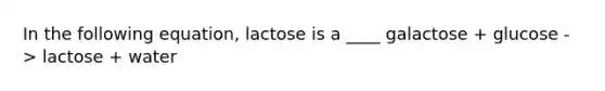 In the following equation, lactose is a ____ galactose + glucose -> lactose + water