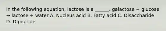 In the following equation, lactose is a ______. galactose + glucose → lactose + water A. Nucleus acid B. Fatty acid C. Disaccharide D. Dipeptide