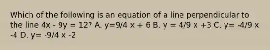 Which of the following is an equation of a line perpendicular to the line 4x - 9y = 12? A. y=9/4 x + 6 B. y = 4/9 x +3 C. y= -4/9 x -4 D. y= -9/4 x -2