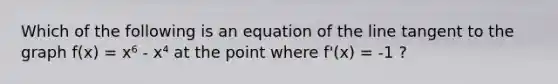 Which of the following is an equation of the line tangent to the graph f(x) = x⁶ - x⁴ at the point where f'(x) = -1 ?