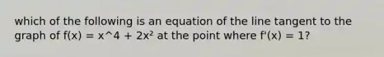 which of the following is an equation of the line tangent to the graph of f(x) = x^4 + 2x² at the point where f'(x) = 1?