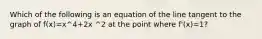 Which of the following is an equation of the line tangent to the graph of f(x)=x^4+2x ^2 at the point where f'(x)=1?