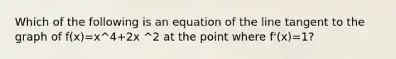 Which of the following is an equation of the line tangent to the graph of f(x)=x^4+2x ^2 at the point where f'(x)=1?