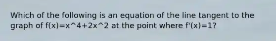 Which of the following is an equation of the line tangent to the graph of f(x)=x^4+2x^2 at the point where f'(x)=1?