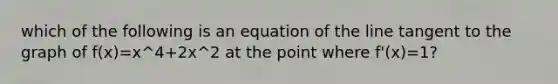 which of the following is an equation of the line tangent to the graph of f(x)=x^4+2x^2 at the point where f'(x)=1?