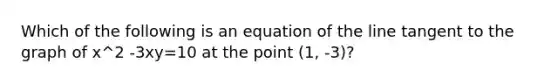 Which of the following is an equation of the line tangent to the graph of x^2 -3xy=10 at the point (1, -3)?