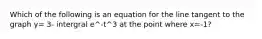 Which of the following is an equation for the line tangent to the graph y= 3- intergral e^-t^3 at the point where x=-1?