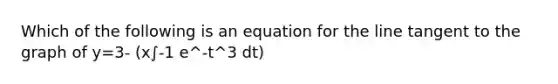 Which of the following is an equation for the line tangent to the graph of y=3- (x∫-1 e^-t^3 dt)