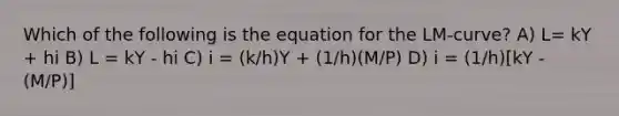 Which of the following is the equation for the LM‐curve? A) L= kY + hi B) L = kY - hi C) i = (k/h)Y + (1/h)(M/P) D) i = (1/h)[kY - (M/P)]