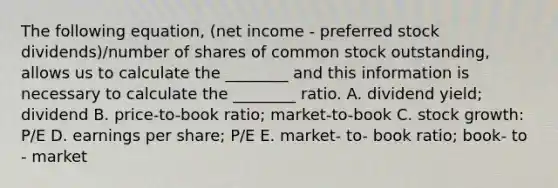 The following​ equation, (net income - preferred stock​ dividends)/number of shares of common stock​ outstanding, allows us to calculate the​ ________ and this information is necessary to calculate the​ ________ ratio. A. dividend​ yield; dividend B. price-to-book ​ratio; market-to-book C. stock​ growth: P/E D. earnings per​ share; P/E E. market- to- book ​ratio; book- to - market