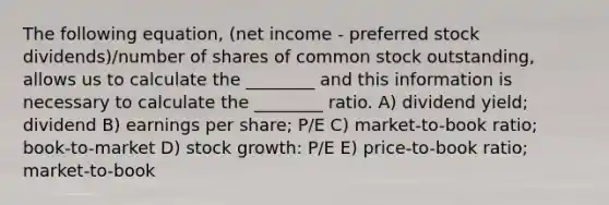 The following equation, (net income - preferred stock dividends)/number of shares of common stock outstanding, allows us to calculate the ________ and this information is necessary to calculate the ________ ratio. A) dividend yield; dividend B) earnings per share; P/E C) market-to-book ratio; book-to-market D) stock growth: P/E E) price-to-book ratio; market-to-book