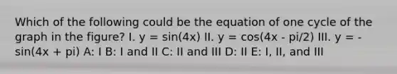 Which of the following could be the equation of one cycle of the graph in the figure? I. y = sin(4x) II. y = cos(4x - pi/2) III. y = -sin(4x + pi) A: I B: I and II C: II and III D: II E: I, II, and III