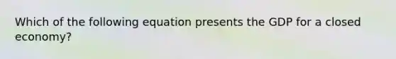 Which of the following equation presents the GDP for a closed economy?