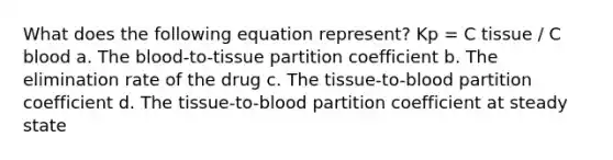 What does the following equation represent? Kp = C tissue / C blood a. The blood-to-tissue partition coefficient b. The elimination rate of the drug c. The tissue-to-blood partition coefficient d. The tissue-to-blood partition coefficient at steady state