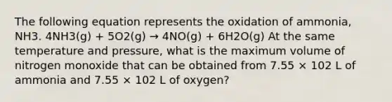 The following equation represents the oxidation of ammonia, NH3. 4NH3(g) + 5O2(g) → 4NO(g) + 6H2O(g) At the same temperature and pressure, what is the maximum volume of nitrogen monoxide that can be obtained from 7.55 × 102 L of ammonia and 7.55 × 102 L of oxygen?