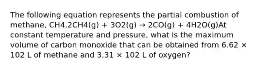 The following equation represents the partial combustion of methane, CH4.2CH4(g) + 3O2(g) → 2CO(g) + 4H2O(g)At constant temperature and pressure, what is the maximum volume of carbon monoxide that can be obtained from 6.62 × 102 L of methane and 3.31 × 102 L of oxygen?