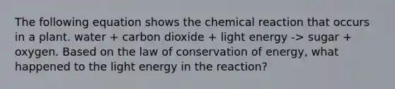 The following equation shows the chemical reaction that occurs in a plant. water + carbon dioxide + light energy -> sugar + oxygen. Based on the law of conservation of energy, what happened to the light energy in the reaction?