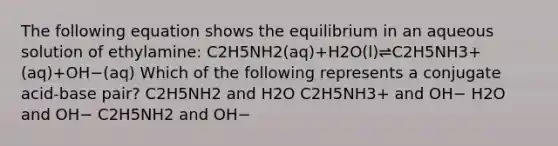 The following equation shows the equilibrium in an aqueous solution of ethylamine: C2H5NH2(aq)+H2O(l)⇌C2H5NH3+(aq)+OH−(aq) Which of the following represents a conjugate acid-base pair? C2H5NH2 and H2O C2H5NH3+ and OH− H2O and OH− C2H5NH2 and OH−