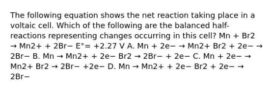 The following equation shows the net reaction taking place in a voltaic cell. Which of the following are the balanced half-reactions representing changes occurring in this cell? Mn + Br2 → Mn2+ + 2Br− E°= +2.27 V A. Mn + 2e− → Mn2+ Br2 + 2e− → 2Br− B. Mn → Mn2+ + 2e− Br2 → 2Br− + 2e− C. Mn + 2e− → Mn2+ Br2 → 2Br− +2e− D. Mn → Mn2+ + 2e− Br2 + 2e− → 2Br−