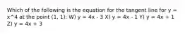 Which of the following is the equation for the tangent line for y = x^4 at the point (1, 1): W) y = 4x - 3 X) y = 4x - 1 Y) y = 4x + 1 Z) y = 4x + 3