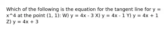 Which of the following is the equation for the tangent line for y = x^4 at the point (1, 1): W) y = 4x - 3 X) y = 4x - 1 Y) y = 4x + 1 Z) y = 4x + 3