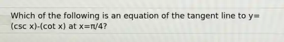 Which of the following is an equation of the tangent line to y=(csc x)-(cot x) at x=π/4​?