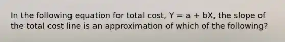 In the following equation for total cost, Y = a + bX, the slope of the total cost line is an approximation of which of the following?