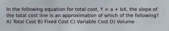 In the following equation for total cost, Y = a + bX, the slope of the total cost line is an approximation of which of the following? A) Total Cost B) Fixed Cost C) Variable Cost D) Volume