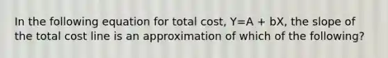 In the following equation for total cost, Y=A + bX, the slope of the total cost line is an approximation of which of the following?