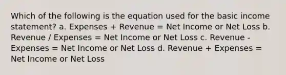 Which of the following is the equation used for the basic income statement? a. Expenses + Revenue = Net Income or Net Loss b. Revenue / Expenses = Net Income or Net Loss c. Revenue - Expenses = Net Income or Net Loss d. Revenue + Expenses = Net Income or Net Loss