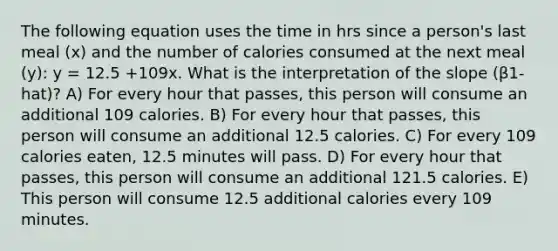 The following equation uses the time in hrs since a person's last meal (x) and the number of calories consumed at the next meal (y): y = 12.5 +109x. What is the interpretation of the slope (β1-hat)? A) For every hour that passes, this person will consume an additional 109 calories. B) For every hour that passes, this person will consume an additional 12.5 calories. C) For every 109 calories eaten, 12.5 minutes will pass. D) For every hour that passes, this person will consume an additional 121.5 calories. E) This person will consume 12.5 additional calories every 109 minutes.