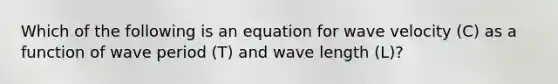 Which of the following is an equation for wave velocity (C) as a function of wave period (T) and wave length (L)?