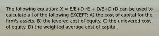 The following equation: X = E/E+D rE + D/E+D rD can be used to calculate all of the following EXCEPT: A) the cost of capital for the firm's assets. B) the levered cost of equity. C) the unlevered cost of equity. D) the weighted average cost of capital.