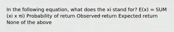 In the following equation, what does the xi stand for? E(x) = SUM (xi x πi) Probability of return Observed return Expected return None of the above