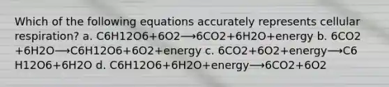 Which of the following equations accurately represents cellular respiration? a. C6​H12​O6​+6O2​⟶6CO2​+6H2​O+energy b. 6CO2​+6H2​O⟶C6​H12​O6​+6O2​+energy c. 6CO2​+6O2​+energy⟶C6​H12​O6​+6H2​O d. C6​H12​O6​+6H2​O+energy⟶6CO2​+6O2​